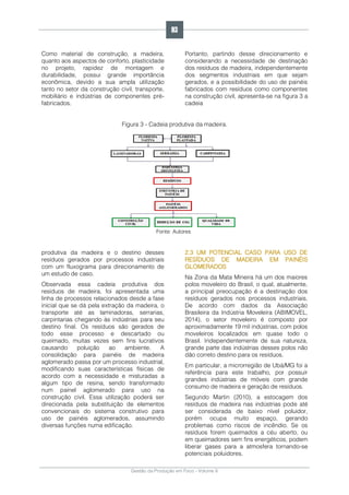 Gestão da Produção em Foco - Volume 6
Como material de construção, a madeira,
quanto aos aspectos de conforto, plasticidade
no projeto, rapidez de montagem e
durabilidade, possui grande importância
econômica, devido a sua ampla utilização
tanto no setor da construção civil, transporte,
mobiliário e indústrias de componentes pré-
fabricados.
Portanto, partindo desse direcionamento e
considerando a necessidade de destinação
dos resíduos de madeira, independentemente
dos segmentos industriais em que sejam
gerados, e a possibilidade do uso de painéis
fabricados com resíduos como componentes
na construção civil, apresenta-se na figura 3 a
cadeia
Figura 3 - Cadeia produtiva da madeira.
Fonte: Autores
produtiva da madeira e o destino desses
resíduos gerados por processos industriais
com um fluxograma para direcionamento de
um estudo de caso.
Observada essa cadeia produtiva dos
resíduos de madeira, foi apresentada uma
linha de processos relacionados desde a fase
inicial que se dá pela extração da madeira, o
transporte até as laminadoras, serrarias,
carpintarias chegando às indústrias para seu
destino final. Os resíduos são gerados de
todo esse processo e descartado ou
queimado, muitas vezes sem fins lucrativos
causando poluição ao ambiente. A
consolidação para painéis de madeira
aglomerado passa por um processo industrial,
modificando suas características físicas de
acordo com a necessidade e misturadas a
algum tipo de resina, sendo transformado
num painel aglomerado para uso na
construção civil. Essa utilização poderá ser
direcionada pela substituição de elementos
convencionais do sistema construtivo para
uso de painéis aglomerados, assumindo
diversas funções numa edificação.
2.3 UM POTENCIAL CASO PARA USO DE
RESÍDUOS DE MADEIRA EM PAINÉIS
GLOMERADOS
Na Zona da Mata Mineira há um dos maiores
polos moveleiro do Brasil, o qual, atualmente,
a principal preocupação é a destinação dos
resíduos gerados nos processos industriais.
De acordo com dados da Associação
Brasileira da Indústria Moveleira (ABIMOVEL,
2014), o setor moveleiro é composto por
aproximadamente 19 mil indústrias, com polos
moveleiros localizados em quase todo o
Brasil. Independentemente de sua natureza,
grande parte das indústrias desses polos não
dão correto destino para os resíduos.
Em particular, a microrregião de Ubá/MG foi a
referência para este trabalho, por possuir
grandes indústrias de móveis com grande
consumo de madeira e geração de resíduos.
Segundo Martin (2010), a estocagem dos
resíduos de madeira nas indústrias pode até
ser considerada de baixo nível poluidor,
porém ocupa muito espaço, gerando
problemas como riscos de incêndio. Se os
resíduos forem queimados a céu aberto, ou
em queimadores sem fins energéticos, podem
liberar gases para a atmosfera tornando-se
potenciais poluidores.
93
 