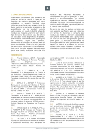 Gestão da Produção em Foco - Volume 6
3. CONSIDERAÇÕES FINAIS
Como forma de contribuir para a redução da
poluição ambiental devida à geração de
resíduos de madeira originados em polos
moveleiros, e também contribuir para
sistemas de produção para uma economia de
baixo carbono, há elementos sinalizadores da
possibilidade de se produzir painéis
aglomerados em escala industrial utilizando
resíduos de madeira juntamente com algum
tipo de resina. Do ponto de vista de volume
de resíduos e escala de produção de painéis,
todo material considerado como detrito para
as indústrias, sejam elas serrarias,
laminadoras ou produção de móveis pode se
tornar aproveitável. Como uma solução para
os resíduos da madeira em polos moveleiros,
indícios na literatura apontam favoravelmente
para uma gestão ambiental concreta dos
resíduos das indústrias moveleiras e
consequente redução da poluição. E mais,
técnica e economicamente, os painéis
aglomerados também poderão possibilitar
reduções de custos, tendo em vista que os
resíduos serão utilizados como matéria-prima,
e material base reciclável.
Do ponto de vista de ganhos, considera-se
este aspecto significativo para as indústrias
em termos de disposição e consumo dos
resíduos de madeira, e também a sociedade
será grande beneficiada, sob a perspectiva
de ficar livre de parte das poluições geradas
pelos gases CO2. Para os usuários finais, na
edificação como um todo, poderão ter como
benefícios diretos a economia ao adquirir
painéis com custos menores e ganhos na
qualidade do próprio ambiente edificado.
REFERÊNCIAS
[1]. Anuário Estatístico. ABRAF – Associação
Brasileira de Produtores de Florestas Plantadas.
2013. Disponível em:
<http://www.ipef.br/estatisticas/relatorios/anuario-
abraf13-br.pdf acesso 19/06>. Acesso em
20/06/2017.
[2]. DIAS, J. F.; CARNIELLE, R. O. A.;
DORNELAS, R. C. Madeira Legal, um Objetivo a
ser Alcançado – Estudo Realizado na Cidade de
Uberlândia - MG. ENTAC - Encontro Nacional de
Tecnologia do Ambiente Construído. Canela - RS.
2010.
[3]. EISFELD, C. L.; BERGER, R. Análise das
Estruturas de Mercado das Indústrias de Painéis
de Madeira (compensado, MDF e OSB) no Estado
do Paraná. UFPR – Universidade Federal do
Paraná. Curitiba – PR. 2011.
[4]. IWAKIRI, S.; VIANEZ, B. F.; WEBER, C.;
TRIANOSKI, R. e ALMEIDA, V. C. Avaliação das
propriedades de painéis aglomerados produzidos
com resíduos de serrarias de nove espécies de
madeiras tropicais da Amazônia. ACTA Amazônica.
Instituto Nacional de Pesquisas da Amazônia.
2012.
[5]. KRAVCHENKO, G. A.; PASQUALETTO, A.
e FERREIRA, E. M. Aplicação de Princípios da
Ecologia Industrial nas Empresas Moveleiras de
Goiás. PUC Goiás - Pontifícia Universidade
Católica de Goiás. Goiânia - GO. 2015.
[6]. LACOMBE, J. E. A. Painéis de madeira
aglomerada produzidos com resíduos de serragem
e poliestireno expandido para aplicações na
construção civil. USP – Universidade de São Paulo.
São Carlos. 2015.
[7]. LUTZ, D. Desenvolvendo e Integrando a
Indústria Brasileira do Mobiliário. Relatório das
atividades desenvolvidas em 2014. ABIMÓVEL -
Associação Brasileira das Indústrias do Mobiliário.
São Bento do Sul – SC. 2014. Disponível em:
<http://www.abimovel.com/img/download/pt/downlo
ad-pt_14.pdf>. Acesso em 19/06/2017.
[8]. MACEDO, L. B.; FERRO, F. S.; VARANDA,
L. D.; CAVALHEIRO, R. S.; CHRISTOFORO, A. L. e
LAHR, F. A. R. Propriedades físicas de painéis
aglomerados de madeira produzidos com adição
de película de polipropileno biorientado. Campina
Grande, PB, UAEA/UFCG. Revista Brasileira de
Engenharia Agrícola e Ambiental v.19, n.7, p.674–
679. 2015.
[9]. MARTIN, N. A Vantagem da Madeira
Plástica Sobre a Cogeração de Energia. UNESP-
Universidade Estadual Paulista. XIX SIMPEP -
Simpósio de Engenharia de Produção. Bauru – SP.
2010.
[10]. MATOSKI, A. Utilização de pó de madeira
com granulometria controlada na produção de
painéis de cimento-madeira. 2005. 187 f. Tese-
Doutorado. Universidade Federal do Paraná,
Curitiba, 2005.
[11]. NEGRÃO, W. H.; SILVA, S. A. M. DA;
CHRISTOFORO, A. L. e LAHR, F. A. R. Painéis
aglomerados fabricados com mistura de partículas
de madeiras tropicais. Ambiente Construído, Porto
Alegre - RS. 2014.
95
 