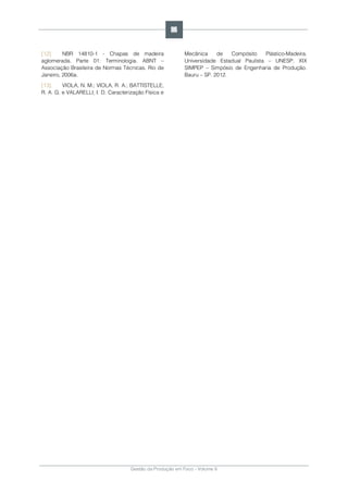 Gestão da Produção em Foco - Volume 6
[12]. NBR 14810-1 - Chapas de madeira
aglomerada. Parte 01: Terminologia. ABNT –
Associação Brasileira de Normas Técnicas. Rio de
Janeiro, 2006a.
[13]. VIOLA, N. M.; VIOLA, R. A.; BATTISTELLE,
R. A. G. e VALARELLI, I. D. Caracterização Física e
Mecânica de Compósito Plástico-Madeira.
Universidade Estadual Paulista – UNESP. XIX
SIMPEP – Simpósio de Engenharia de Produção.
Bauru – SP. 2012.
96
 