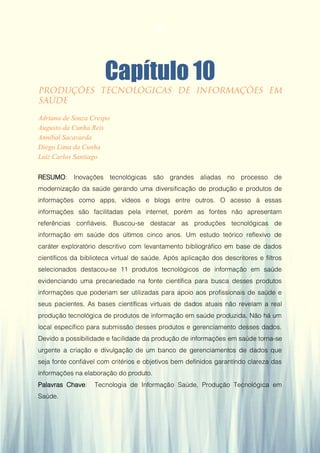Gestão da Produção em Foco - Volume 6
Capítulo 10
Adriana de Souza Crespo
Augusto da Cunha Reis
Annibal Sacavarda
Diego Lima da Cunha
Luiz Carlos Santiago
RESUMO: Inovações tecnológicas são grandes aliadas no processo de
modernização da saúde gerando uma diversificação de produção e produtos de
informações como apps, vídeos e blogs entre outros. O acesso à essas
informações são facilitadas pela internet, porém as fontes não apresentam
referências confiáveis. Buscou-se destacar as produções tecnológicas de
informação em saúde dos últimos cinco anos. Um estudo teórico reflexivo de
caráter exploratório descritivo com levantamento bibliográfico em base de dados
científicos da biblioteca virtual de saúde. Após aplicação dos descritores e filtros
selecionados destacou-se 11 produtos tecnológicos de informação em saúde
evidenciando uma precariedade na fonte científica para busca desses produtos
informações que poderiam ser utilizadas para apoio aos profissionais de saúde e
seus pacientes. As bases científicas virtuais de dados atuais não revelam a real
produção tecnológica de produtos de informação em saúde produzida. Não há um
local específico para submissão desses produtos e gerenciamento desses dados.
Devido a possibilidade e facilidade da produção de informações em saúde torna-se
urgente a criação e divulgação de um banco de gerenciamentos de dados que
seja fonte confiável com critérios e objetivos bem definidos garantindo clareza das
informações na elaboração do produto.
Palavras Chave: Tecnologia de Informação Saúde, Produção Tecnológica em
Saúde.
97
 