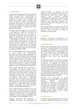 Gestão da Produção em Foco - Volume 6
1 - INTRODUÇÃO
As inovações tecnológicas têm sido grandes
aliadas no processo de modernização na
saúde trazendo uma diversificação de
produção e produtos de informações em
saúde como apps, vídeos e blogs entre
outros. O acesso à essas informações são
facilitadas pela internet, em geral objetiva-se
melhorar a condição de vida da população
com acesso rápido a situações de saúde
(BRASIL,2005&2010).
O uso de novas tecnologias de comunicação
e informação em saúde é crescente nas
últimas décadas não só no auxílio à
população, mas também aos profissionais de
saúde. O advento do uso de e-mail e de
mídias sociais dinamizaram o fluxo de dados
e informações ajudando na tomada de
decisão de gerentes e gestores em saúde. É
comum observar também a consulta dos
profissionais de saúde acerca de diversos
assuntos para o esclarecimento de dúvidas e
busca de informação acerca de medicamento
ou patologia (BANTA, 1999).
As ferramentas digitais são diversas, acredita-
se que devem ser continuamente
aperfeiçoadas e regularmente atualizadas. Ao
acessar a internet pode-se buscar assuntos
diversos em saúde informações que são de
domínio público. Não há em geral critérios
para análise e clara relevância do tema,
especialidade e autoria como por exemplo de
vídeos de instruções a diversas situações
cotidianas (SILVA. PETRAMALE, ELIAS,2012).
Todo trabalho realizado para a informação e
comunicação em saúde deveria ter a
descrição dos processos e passos bem como
autoria pois não existe produto ou serviço de
informação oferecido por uma empresa ou
instituição de saúde sem a participação de
um objetivo. Toda mídia e informação
produzida têm um objetivo que pode estar
explicito ou não. A origem de cada produto e
sua relevância social deveria ser facilmente
identificada e a população deveria também
receber orientações de como identificar
critérios de veracidade (VIANA,2015).
Essa conscientização certamente trará uma
nova visão e revisão desses produtos.
Ajudará na distinção de melhores informações
e será de grande valor na divulgação de
trabalhos e produtos sérios produzidos pela
comunidade científica (REBRATS, 2015).
Questões importantes são levantadas: A
facilidade de acesso às informações de
origens diversas; A ausência de local
específico para divulgação de produtos de
informação em saúde como vídeos, apps e
software com conteúdo científico
cuidadosamente elaborados. As ferramentas
atuais para consulta em base de dados
científicos não apresentam opções para
busca de produtos de informação como por
exemplo vídeos.
Esse estudo levantou os artigos de produtos
de tecnologia de informação em saúde nos
últimos 5 anos em base de dados da
biblioteca virtual de saúde.
2- OBJETIVO
Destacar produções tecnológicas de
informação em saúde nos últimos cinco anos.
3 - METODOLOGIA
Estudo teórico reflexivo de caráter exploratório
descritivo. O desenvolvimento está pautado
em pesquisa bibliográfica, na qual foram
analisados artigos, teses e dissertações para
ter um conhecimento mais aprofundado das
tecnologias de informação em saúde
produzidas bem como suas relevâncias
sociais.
Foi realizada pesquisa na literatura científica
na base de dados virtuais em saúde BVS,
contribuindo na pesquisa de revisão de
literatura, tendo como descritores as palavras:
Tecnologia Informação em Saúde, filtrando-se
os anos de 2012 a 2017 no idioma português
e país de origem Brasil. Encontrado 20 artigos
e desses selecionou-se os que apresentavam
uma descrição da elaboração e uso do um
produto tecnológico de informação em saúde
e acesso disponível para consulta.
Define-se como tecnologias em saúde
medicamentos, equipamentos, procedimentos
técnicos, sistemas organizacionais,
informacionais, educacionais e de suporte, e
programas e protocolos assistenciais por
meio dos quais a atenção e os cuidados com
a saúde são prestados à população e os
produtos de informação programas, apps,
software, vídeos, blogs e outros (SILVA,
PETRAMALE, ELIAS, 2012).
4 - RESULTADOS
O aumento da expectativa de vida e a terceira
revolução industrial trouxeram um aumento
98
 