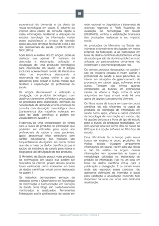 Gestão da Produção em Foco - Volume 6
exponencial da demanda e da oferta de
novas tecnologias em saúde. O advento da
internet abriu canais de consulta rápida a
todas informações facilitando a utilização de
estudos tecnologia de informação muitas
vezes subsidiando a tomada de decisão
sobre assuntos diversos facilitando o dia a dia
dos profissionais de saúde (CONITEC,2015;
NICE,2015).
Após leitura e análise dos 20 artigos, pode-se
destacar que apenas 11 trataram da
descrição e elaboração, utilização e
divulgação de uma produção tecnológica
para informação em saúde. Os 9 artigos
excluídos apresentaram revisão de literatura e
relato de experiência destacando a
importância de cursos online e uso de
aplicativos para celular e outras mídias que
facilitem a capacitação do profissional de
saúde.
Os artigos descreveram a utilização e
divulgação de produtos tecnológico com
objetivos claramente definidos e preocupação
de processos para elaboração, definição da
necessidade da demanda e fonte confiável de
consulta com descrição metodológica clara
(característica dos trabalhos indexado em
base de dado científica) e podem ser
visualizados no Quadro I.
Evidenciou-se uma precariedade de fontes
para a busca de produtos de informação que
poderiam ser utilizadas para apoio aos
profissionais de saúde e seus pacientes,
apoio assistencial e/ou consultoria com
caráter educacional, tais produtos são
frequentemente divulgados em outras fontes
que não a base de dados científica já que é
sabido da existência de canais para vídeos e
blogs para fácil divulgação de tais produtos.
O Ministério da Saúde possui muita produção
de informações em saúde que podem ser
buscados na internet, porém dessas poucas
foram verificadas como indexadas em base
de dados científicas virtual como destacado
no quadro I.
Os trabalhos demostraram serviços de
destaque como o Observatório de Tecnologia
de Informação e Comunicação em Serviços
de Saúde onde Blogs são cuidadosamente
monitorados e atualizados. Ferramentas
Telessaúde auxilia profissionais de saúde em
rede nacional no diagnóstico e tratamento de
doenças regionais e, Rede Brasileira de
Avaliação de Tecnologias em Saúde
(REBRATS), verifica a viabilização financeira
das produções realizadas e seu impacto
social.
As produções do Ministério da Saúde são
inúmeras e formalmente divulgadas em meios
próprios da federação já as publicadas em
base de dados científicas da biblioteca virtual
de saúde que são de domínio público e muito
utilizada por pesquisadores certamente não
evidenciam o volume de produção real.
Os demais produtos destacados no quadro I
são de iniciativa privada e visam auxiliar o
profissional de saúde e seus pacientes, ou
intervir em situações de gerenciamento de
processos em saúde, apps, softwares entre
outros. Também são ínfimos quando
comparados as buscas em conhecidos
canais de vídeos e blogs, como os apps
adquiridos em lojas virtuais onde há uma
gama de opções com assuntos diversos.
Os filtros atuais de busca em base de dados
científica não são eficientes na busca de
produtos de tecnologia de informação em
saúde como apps, vídeos e outros produtos
de tecnologia de informação em saúde, não
há opções de busca e filtros de tipo de estudo
para a busca de produção tecnológica, um
item apenas aparece como filtro de busca na
BVS que é a opção software no filtro tipo de
estudo.
Essa dificuldade faz o tempo gasto nessa
busca ser extenso e pouco produtivo. As
mídias sociais divulgam amplamente
informações em saúde, porém não são claras
e não há relatos da origem dessas
informações nem apresentam as bases e
metodologia utilizadas na elaboração do
produto de informação. Não há um local em
base de dados científica virtual para a
publicação e divulgação. E os canais atuais
onde são expostos esses produtos não
apresenta definições de intervalos e datas
para validação e atualização podendo ficar
disponível na rede por anos sem nenhuma
atualização.
99
 