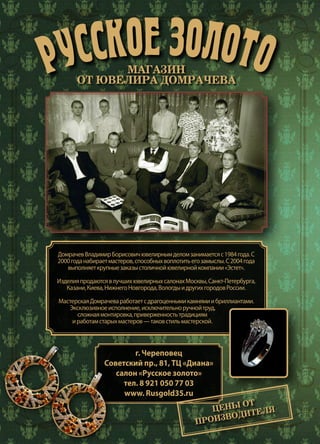 12 | Журнал «Глянец» | №5 (35) | 2015
РУССКОЕ ЗОЛОТОМАГАЗИН
ОТ ЮВЕЛИРА ДОМРАЧЕВА
ДомрачевВладимирБорисовичювелирнымделомзанимаетсяс1984года.С
2000годанабираетмастеров,способныхвоплотитьегозамыслы.С2004года
выполняеткрупныезаказыстоличнойювелирнойкомпании«Эстет».
ИзделияпродаютсявлучшихювелирныхсалонахМосквы,Санкт-Петербурга,
Казани,Киева,НижнегоНовгорода,ВологдыидругихгородовРоссии.
МастерскаяДомрачеваработаетсдрагоценнымикамнямиибриллиантами.
Эксклюзивноеисполнение,исключительноручнойтруд,
сложнаямонтировка,приверженностьтрадициям
иработамстарыхмастеров—таковстильмастерской.
г. Череповец
Советский пр., 81, ТЦ «Диана»
салон «Русское золото»
тел. 8 921 050 77 03
www. Rusgold35.ru
ЦЕНЫ ОТ
ПРОИЗВОДИТЕЛЯ
 