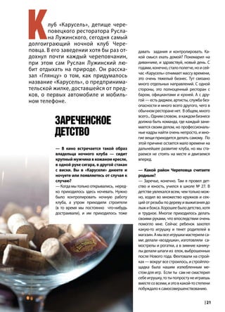 | 212015 | №5 (35) | Журнал «Глянец»
Клуб «Карусель», детище чере-
повецкого ресторатора Русла-
на Лужинского, сегодня самый
долгоиграющий ночной клуб Чере-
повца. В его заведении хотя бы раз от-
дохнул почти каждый череповчанин,
при этом сам Руслан Лужинский лю-
бит отдыхать на природе. Он расска-
зал «Глянцу» о том, как придумалось
название «Карусель», о предпринима-
тельской жилке, доставшейся от пред-
ков, о первых автомобиле и мобиль-
ном телефоне.
давать задания и контролировать. Ка-
кой смысл ехать домой? Покемарил на
диванчике, и здравствуй, новый день. С
годами,конечно,сталополегче,ноисей-
час «Карусель» отнимает массу времени,
это очень тяжелый бизнес. Тут связано
много отдельных направлений. С одной
стороны, это полноценный ресторан с
баром, официантами и кухней. А с дру-
гой — есть диджеи, артисты, служба без-
опасности и много всего другого, чего в
обычном ресторане нет. В общем, много
всего...Однимсловом, вкаждомбизнесе
должна быть команда, где каждый зани-
мается своим делом, но профессиональ-
ные кадры найти очень непросто, и мно-
гие вещи приходится делать самому. По
этой причине остается мало времени на
дальнейшее развитие клуба, но мы ста-
раемся не стоять на месте и двигаемся
вперед.
— Какой район Череповца считаете
родным?
— Заречье, конечно. Там я провел дет-
ство и юность, учился в школе № 27. В
детстве увлекался всем, чем только мож-
но, ходил во множество кружков и сек-
ций от резьбы по дереву и выжигания до
лыжибокса.Хорошеебылодетство,хотя
и трудное. Многое приходилось делать
своими руками, что впоследствии очень
помогло мне. Сейчас ребенок захотел
какую-то игрушку и тянет родителей в
магазин.Амывсеигрушкимастерилиса-
ми: делали «воздушки», изготовляли са-
мострелы и рогатки, а в зимние канику-
лы делали шпаги из елок, выброшенных
после Нового года. Фехтовали на строй-
ках — вокруг все строилось, и стройпло-
щадка была нашим излюбленным ме-
стом для игр. Если ты сам не смастерил
себеигрушку,тотыпопростунеиграешь
вместесовсеми,иэтовкакой-тостепени
побуждалоксамосовершенствованию.
— В кино встречается такой образ
владельца ночного клуба — сидит
крупный мужчина в кожаном кресле,
в одной руке сигара, в другой стакан
с виски. Вы в «Карусели» днюете и
ночуете или появляетесь от случая к
случаю?
— Когда мы только открывались, неред-
ко приходилось здесь ночевать. Нужно
было контролировать ночную работу
клуба, а утром приходили строители
(в то время мы постоянно что-нибудь
достраивали), и им приходилось тоже
Зареченское
детство
 