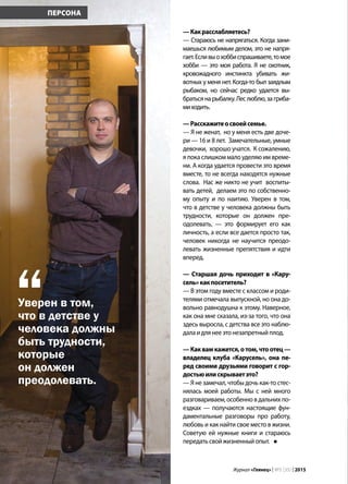 28 | Журнал «Глянец» | №5 (35) | 2015
—Какрасслабляетесь?
— Стараюсь не напрягаться. Когда зани-
маешься любимым делом, это не напря-
гает.Есливыохоббиспрашиваете,томое
хобби — это моя работа. Я не охотник,
кровожадного инстинкта убивать жи-
вотных у меня нет. Когда-то был заядлым
рыбаком, но сейчас редко удается вы-
братьсянарыбалку.Леслюблю,загриба-
миходить.
—Расскажитеосвоейсемье.
— Я не женат, но у меня есть две доче-
ри — 16 и 8 лет. Замечательные, умные
девочки, хорошо учатся. К сожалению,
я пока слишком мало уделяю им време-
ни. А когда удается провести это время
вместе, то не всегда находятся нужные
слова. Нас же никто не учит воспиты-
вать детей, делаем это по собственно-
му опыту и по наитию. Уверен в том,
что в детстве у человека должны быть
трудности, которые он должен пре-
одолевать, — это формирует его как
личность, а если все дается просто так,
человек никогда не научится преодо-
левать жизненные препятствия и идти
вперед.
— Старшая дочь приходит в «Кару-
сель»какпосетитель?
— В этом году вместе с классом и роди-
телями отмечала выпускной, но она до-
вольно равнодушна к этому. Наверное,
как она мне сказала, из-за того, что она
здесь выросла, с детства все это наблю-
далаидлянееэтонезапретныйплод.
—Каквамкажется,отом,чтоотец—
владелец клуба «Карусель», она пе-
ред своими друзьями говорит с гор-
достьюилискрываетэто?
— Я не замечал, чтобы дочь как-то стес-
нялась моей работы. Мы с ней много
разговариваем, особенно в дальних по-
ездках — получаются настоящие фун-
даментальные разговоры про работу,
любовь и как найти свое место в жизни.
Советую ей нужные книги и стараюсь
передатьсвойжизненныйопыт.
ПЕРСОНА
Уверен в том,
что в детстве у
человека должны
быть трудности,
которые
он должен
преодолевать.
“
 