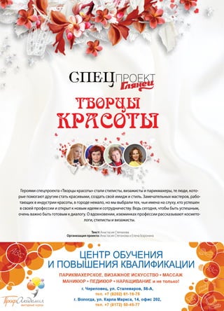 42 | Журнал «Глянец» | №5 (35) | 2015
Спецпроект
Творцы
красоты
Героями спецпроекта «Творцы красоты» стали стилисты, визажисты и парикмахеры, те люди, кото-
рые помогают другим стать красивыми, создать свой имидж и стиль. Замечательных мастеров, рабо-
тающих в индустрии красоты, в городе немало, но мы выбрали тех, чьи имена на слуху, кто успешен
в своей профессии и открыт к новым идеям и сотрудничеству. Ведь сегодня, чтобы быть успешным,
очень важно быть готовым к диалогу. О вдохновении, изюминках профессии рассказывают космето-
логи, стилисты и визажисты.
Текст: Анастасия Степанова
Организация проекта: Анастасия Степанова и Елена Боронина
 