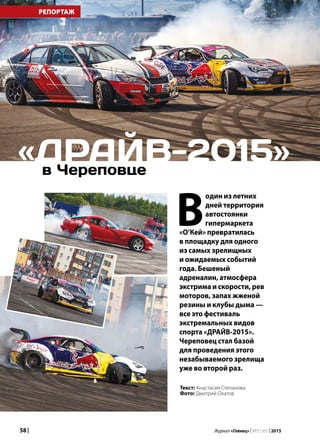 58 | Журнал «Глянец» | №5 (35) | 2015
РЕПОРТАЖ
в Череповце
«ДРАЙВ-2015»
В
один из летних
дней территория
автостоянки
гипермаркета
«О’Кей» превратилась
в площадку для одного
из самых зрелищных
и ожидаемых событий
года. Бешеный
адреналин, атмосфера
экстрима и скорости, рев
моторов, запах жженой
резины и клубы дыма —
все это фестиваль
экстремальных видов
спорта «ДРАЙВ-2015».
Череповец стал базой
для проведения этого
незабываемого зрелища
уже во второй раз.
Текст: Анастасия Степанова
Фото: Дмитрий Окатов
 