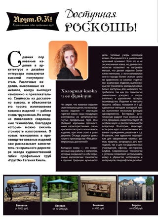 62 | Журнал «Глянец» | №5 (35) | 2015
Доступная
РОСКОШЬ!
Сдавних пор
кованые из-
делия в ар-
хитектуре и дизайне
интерьера пользуются
высокой популярно-
стью. Различные из-
делия, выкованные из
металла, всегда выглядят
изысканно и привлекатель-
но. Стоимость их достаточ-
но высока, и объясняется
это просто: изготовление
кованых изделий — работа
очень трудоемкая. Но сегод-
ня появляются современ-
ные технологии, благодаря
которым можно снизить
стоимость изготовления. О
новых технологиях в про-
изводстве кованых изделий
нам рассказывает замести-
тель генерального директо-
ра завода художественной
гибки профильных труб
«ПрутОк» Евгения Хмель.
Холодная ковка
и ее функции
Не секрет, что кованые изделия
стоятнемалыхденег,номыпред-
лагаем изделия — имитацию
горячей ковки: наша продукция
изготовлена из металлических
гнутых профильных труб. Она
обладает хорошими прочност-
ными характеристиками, очень
красива и смотрится как кованое
изделие, при этом стоит в разы
дешевле. Отсюда родился девиз
нашего производства: «Мы дела-
ем роскошь доступной!»
Холодная ковка — это совре-
менный вид работы с металлом,
который соединяет в себе пере-
довые европейские технологии
и лучшие традиции кузнечного
дела. Типовые узоры холодной
ковки объединяются в уникальный
красивый орнамент. Хотя это и не
эксклюзивная ковка, но данная тех-
нология позволяет не нагревать
металл, что делает изделия более
качественными, а изготавливаются
они в гораздо более сжатые сроки
по сравнению со своими «горячи-
ми» аналогами. Изделия, выполнен-
ные по технологии холодной ковки,
более доступны для широкого по-
требителя, так как эта технология
значительно ускоряет, а следо-
вательно, и удешевляет процесс
производства. Изделия из металла
(ворота, заборы, козырьки и т. д.),
сделанные методом холодной ков-
ки, выполняют несколько функций
одновременно. Во-первых, эсте-
тическую: радуют глаз хозяина, го-
стей, прохожих, свидетельствуют об
особом вкусе и респектабельности
владельца. Во-вторых, защитную,
если речь идет о всевозможных ко-
ваных ограждениях, решетках и т. д.
В-третьих, они идеально подходят
как для оформления частных до-
мов, квартир, загородных дач, кот-
теджей, так и для государственных
учреждений, офисов, ресторанов,
клубов. Современные технологии
с успехом позволяют использовать
ковку в убранстве экстерьеров и
интерьеров, ландшафтном дизайне.
Банкетки
от 1800 руб.
Беседки
от 10 000 руб.
Вешалки
от 400 руб.
Ворота
от 6000 руб.
 