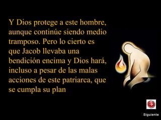 SiguienteSiguiente
Y Dios protege a este hombre,
aunque continúe siendo medio
tramposo. Pero lo cierto es
que Jacob llevaba una
bendición encima y Dios hará,
incluso a pesar de las malas
acciones de este patriarca, que
se cumpla su plan.
 