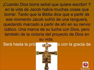 ¡Cuando Dios borra señal que quiere escribir! Y
en la vida de Jacob había muchas cosas que
borrar. Tanto que la Biblia dice que a partir de
ese momento Jacob sufrió de una renguera,
quedando marcado a partir de ahí en su nervio
ciático. Una marca de su lucha con Dios, pero
también de la victoria del proyecto de Dios en
su vida.
Será hasta la próxima semana con la gracia de
Dios.
SiguienteSiguiente
 