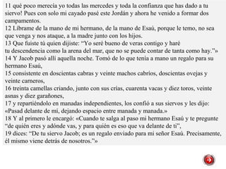 11 qué poco merecía yo todas las mercedes y toda la confianza que has dado a tu
siervo! Pues con solo mi cayado pasé este Jordán y ahora he venido a formar dos
campamentos.
12 Líbrame de la mano de mi hermano, de la mano de Esaú, porque le temo, no sea
que venga y nos ataque, a la madre junto con los hijos.
13 Que fuiste tú quien dijiste: “Yo seré bueno de veras contigo y haré
tu descendencia como la arena del mar, que no se puede contar de tanta como hay.”»
14 Y Jacob pasó allí aquella noche. Tomó de lo que tenía a mano un regalo para su
hermano Esaú,
15 consistente en doscientas cabras y veinte machos cabríos, doscientas ovejas y
veinte carneros,
16 treinta camellas criando, junto con sus crías, cuarenta vacas y diez toros, veinte
asnas y diez garañones,
17 y repartiéndolo en manadas independientes, los confió a sus siervos y les dijo:
«Pasad delante de mí, dejando espacio entre manada y manada.»
18 Y al primero le encargó: «Cuando te salga al paso mi hermano Esaú y te pregunte
“de quién eres y adónde vas, y para quién es eso que va delante de ti”,
19 dices: “De tu siervo Jacob; es un regalo enviado para mi señor Esaú. Precisamente,
él mismo viene detrás de nosotros.”»
 