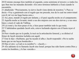 20 El mismo encargo hizo también al segundo, como asimismo al tercero y a todos los
que iban tras las manadas diciendo: «En estos términos hablaréis a Esaú cuando le
encontréis,
21 añadiendo: “Precisamente, tu siervo Jacob viene detrás de nosotros.”» Pues se
decía: «Voy a ganármelo con el regalo que me precede, tras de lo cual me entrevistaré
con él; tal vez me haga buena cara.»
22 Así, pues, mandó el regalo por delante, y él pasó aquella noche en el campamento.
23 Aquella noche se levantó, tomó a sus dos mujeres con sus dos siervas y a sus once
hijos y cruzó el vado de Yabboq.
24 Les tomó y les hizo pasar el río, e hizo pasar también todo lo que tenía.
25 Y habiéndose quedado Jacob solo, estuvo luchando alguien con él hasta rayar el
alba.
26 Pero viendo que no le podía, le tocó en la articulación femoral, y se dislocó el
fémur de Jacob mientras luchaba con aquél.
27 Este le dijo: «Suéltame, que ha rayado el alba.» Jacob respondió: «No te suelto
hasta que no me hayas bendecido.»
28 Dijo el otro: «¿Cuál es tu nombre?» - «Jacob.» -
29 «En adelante no te llamarás Jacob sino Israel; porque has sido fuerte contra Dios y
contra los hombres, y le has vencido.»
 