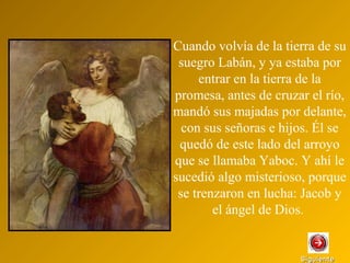 SiguienteSiguiente
Cuando volvía de la tierra de su
suegro Labán, y ya estaba por
entrar en la tierra de la
promesa, antes de cruzar el río,
mandó sus majadas por delante,
con sus señoras e hijos. Él se
quedó de este lado del arroyo
que se llamaba Yaboc. Y ahí le
sucedió algo misterioso, porque
se trenzaron en lucha: Jacob y
el ángel de Dios.
 