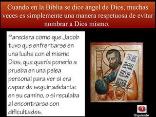 Cuando en la Biblia se dice ángel de Dios, muchas
veces es simplemente una manera respetuosa de evitar
nombrar a Dios mismo.
SiguienteSiguiente
Pareciera como que Jacob
tuvo que enfrentarse en
una lucha con el mismo
Dios, que quería ponerlo a
prueba en una pelea
personal para ver si era
capaz de seguir adelante
en su camino, o si reculaba
al encontrarse con
dificultades.
 