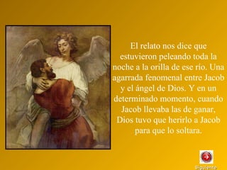 SiguienteSiguiente
El relato nos dice que
estuvieron peleando toda la
noche a la orilla de ese río. Una
agarrada fenomenal entre Jacob
y el ángel de Dios. Y en un
determinado momento, cuando
Jacob llevaba las de ganar,
Dios tuvo que herirlo a Jacob
para que lo soltara.
 