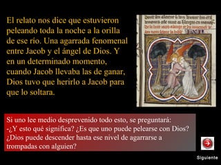 SiguienteSiguiente
El relato nos dice que estuvieron
peleando toda la noche a la orilla
de ese río. Una agarrada fenomenal
entre Jacob y el ángel de Dios. Y
en un determinado momento,
cuando Jacob llevaba las de ganar,
Dios tuvo que herirlo a Jacob para
que lo soltara.
Si uno lee medio desprevenido todo esto, se preguntará:
-¿Y esto qué significa? ¿Es que uno puede pelearse con Dios?
¿Dios puede descender hasta ese nivel de agarrarse a
trompadas con alguien?
Si uno lee medio desprevenido todo esto, se preguntará:
-¿Y esto qué significa? ¿Es que uno puede pelearse con Dios? ¿Dios puede descender hasta ese nivel de agarrarse a trompadas con
alguien?
 