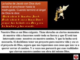 La lucha de Jacob con Dios duró
desde el anochecer hasta la
madrugada. Cuando terminó el ángel
de Dios le dice:
-Hasta aho ra te llam abas Jaco b.
De sde aho ra te vas a llam ar Israe l
po rq ue has luchado co n Dio s y co n
lo s ho m bre s, y has ve ncido .
Nuestro Dios es un Dios exigente. Tiene derecho en ciertos momentos
de nuestra vida a hacernos sentir toda su fuerza y que El está tan
interesado como nosotros en nuestro camino. Y que la lucha será
necesaria. Si decidimos tener un proyecto para nuestra vida y ese es
el proyecto de Dios, seguro que nos toparemos con cosas que nos va a
querer cerrar el camino. Y a veces nos parecerá que esas realidades
que cierran nuestro camino son obra del mismo Dios.
 