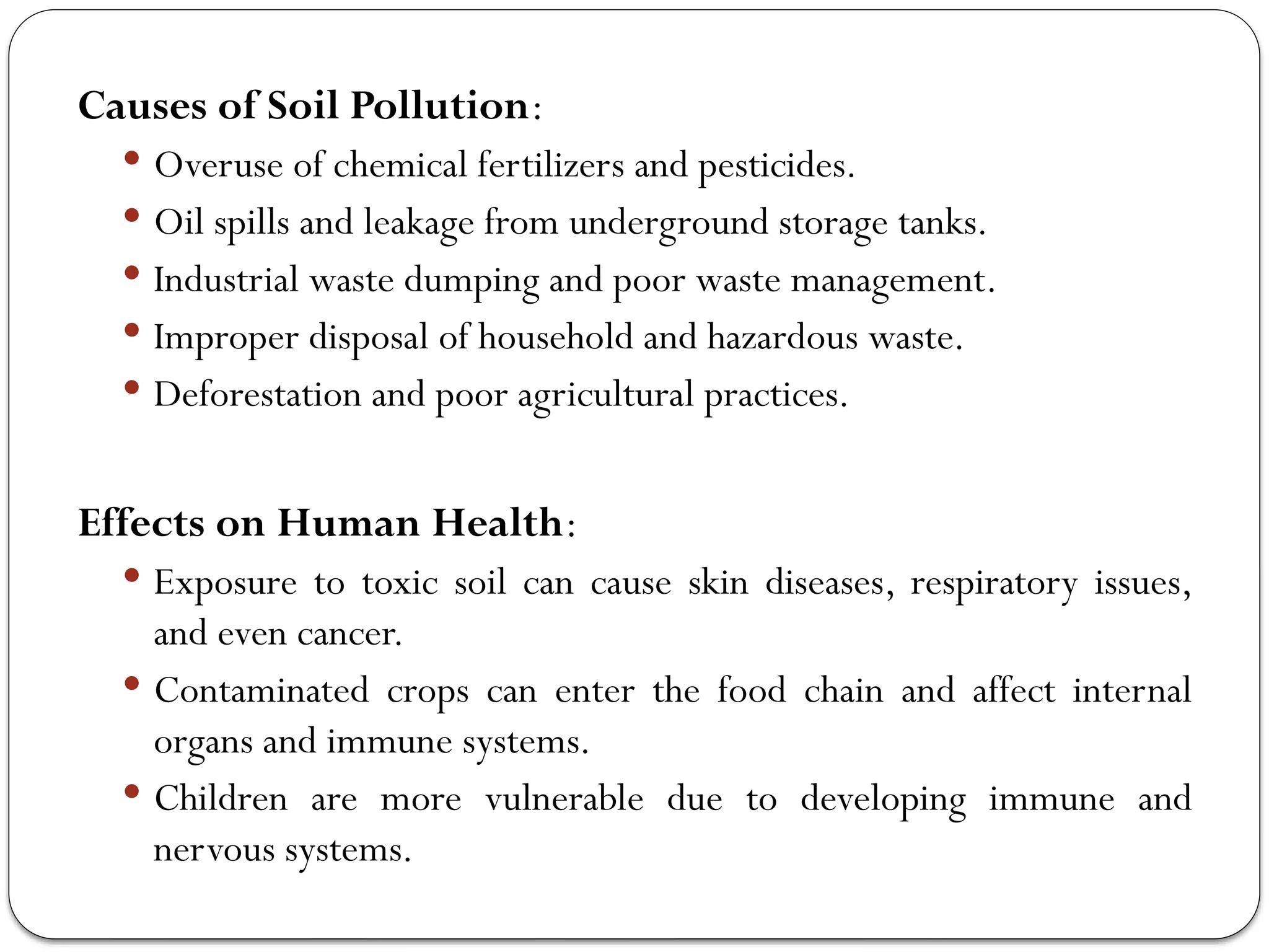 Causes of Soil Pollution:
 Overuse of chemical fertilizers and pesticides.
 Oil spills and leakage from underground storage tanks.
 Industrial waste dumping and poor waste management.
 Improper disposal of household and hazardous waste.
 Deforestation and poor agricultural practices.
Effects on Human Health:
 Exposure to toxic soil can cause skin diseases, respiratory issues,
and even cancer.
 Contaminated crops can enter the food chain and affect internal
organs and immune systems.
 Children are more vulnerable due to developing immune and
nervous systems.
 