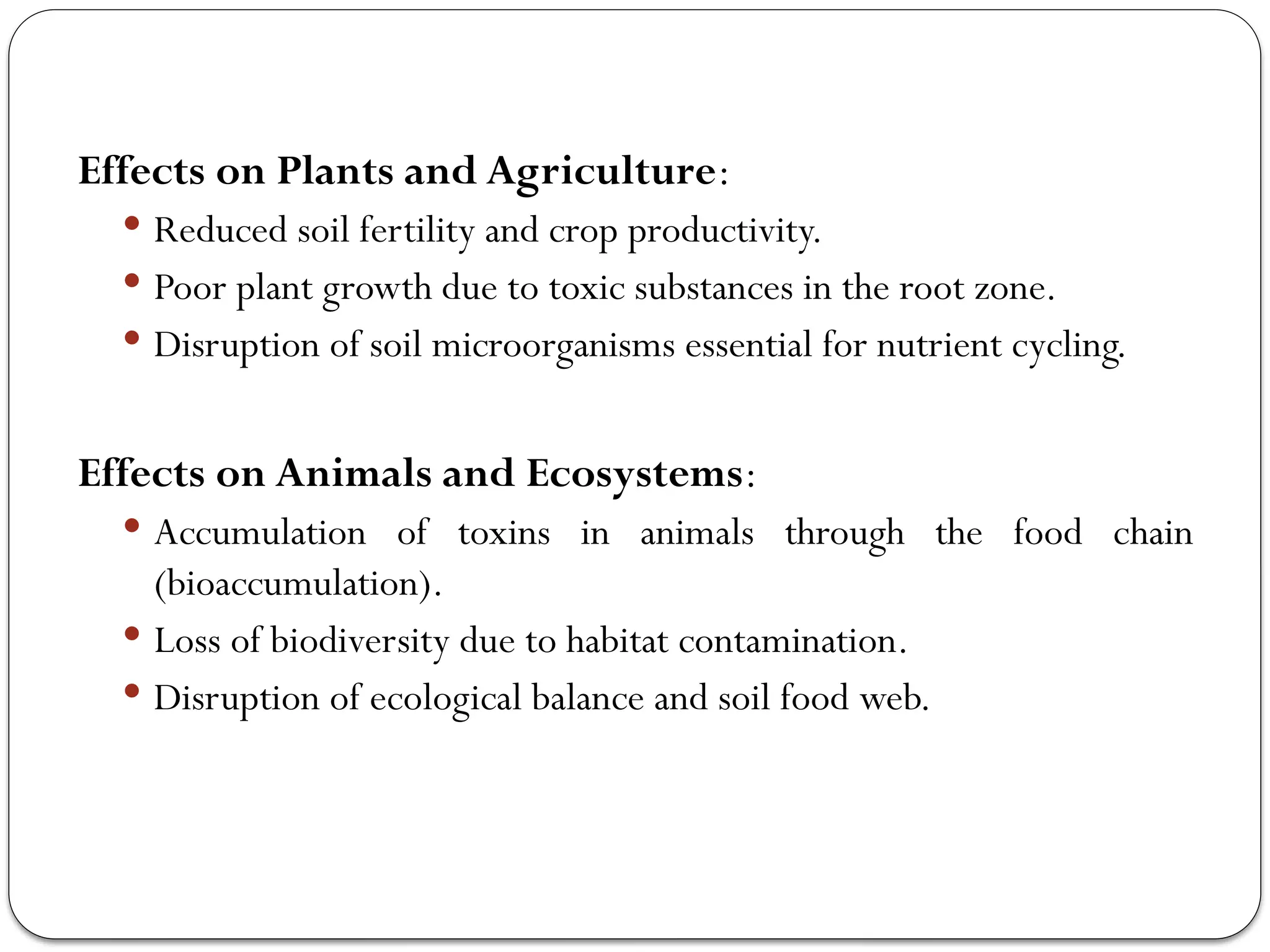 Effects on Plants and Agriculture:
 Reduced soil fertility and crop productivity.
 Poor plant growth due to toxic substances in the root zone.
 Disruption of soil microorganisms essential for nutrient cycling.
Effects on Animals and Ecosystems:
 Accumulation of toxins in animals through the food chain
(bioaccumulation).
 Loss of biodiversity due to habitat contamination.
 Disruption of ecological balance and soil food web.
 