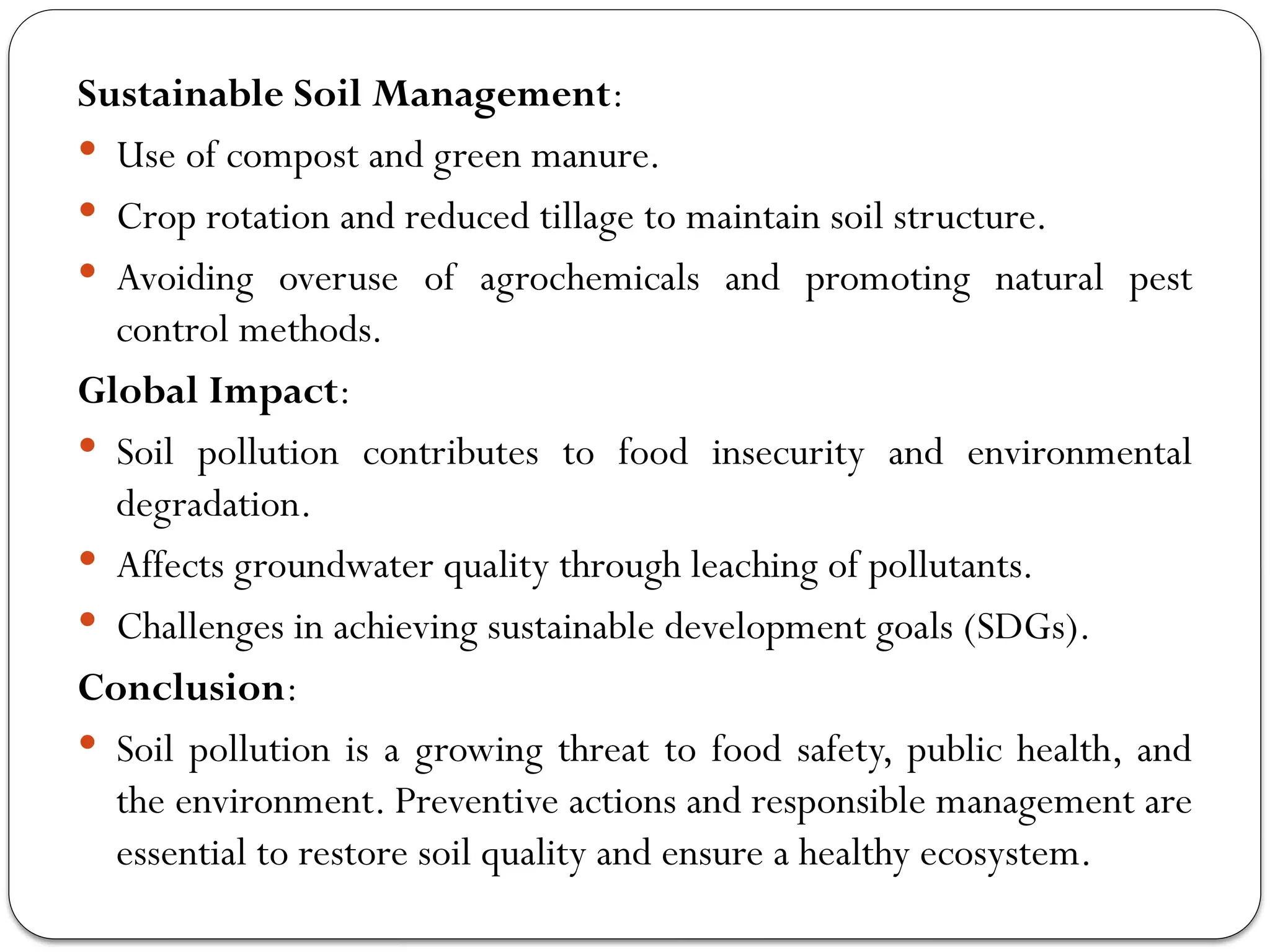 Sustainable Soil Management:
 Use of compost and green manure.
 Crop rotation and reduced tillage to maintain soil structure.
 Avoiding overuse of agrochemicals and promoting natural pest
control methods.
Global Impact:
 Soil pollution contributes to food insecurity and environmental
degradation.
 Affects groundwater quality through leaching of pollutants.
 Challenges in achieving sustainable development goals (SDGs).
Conclusion:
 Soil pollution is a growing threat to food safety, public health, and
the environment. Preventive actions and responsible management are
essential to restore soil quality and ensure a healthy ecosystem.
 