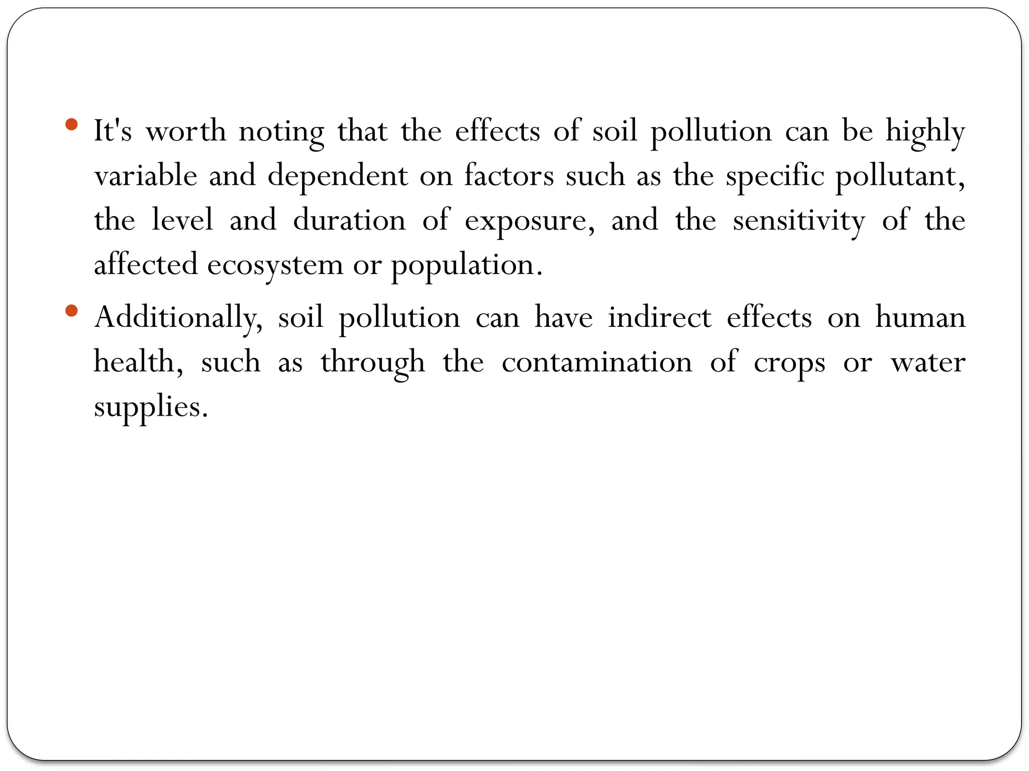  It's worth noting that the effects of soil pollution can be highly
variable and dependent on factors such as the specific pollutant,
the level and duration of exposure, and the sensitivity of the
affected ecosystem or population.
 Additionally, soil pollution can have indirect effects on human
health, such as through the contamination of crops or water
supplies.
 
