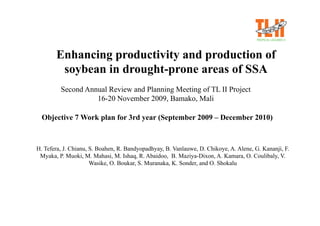 Enhancing productivity and production of
        soybean in drought-prone areas of SSA
         Second Annual Review and Planning Meeting of TL II Project
                   16-20 November 2009, Bamako, Mali

  Objective 7 Work plan for 3rd year (September 2009 – December 2010)



H. Tefera, J. Chianu, S. Boahen, R. Bandyopadhyay, B. Vanlauwe, D. Chikoye, A. Alene, G. Kananji, F.
 Myaka, P. Muoki, M. Mahasi, M. Ishaq, R. Abaidoo, B. Maziya-Dixon, A. Kamara, O. Coulibaly, V.
                      Wasike, O. Boukar, S. Muranaka, K. Sonder, and O. Shokalu
 