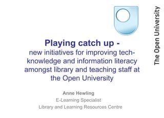 Playing catch up -
new initiatives for improving tech-
knowledge and information literacy
amongst library and teaching staff at
the Open University
Anne Hewling
E-Learning Specialist
Library and Learning Resources Centre
 