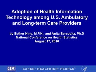 Adoption of Health Information
Technology among U.S. Ambulatory
and Long-term Care Providers
by Esther Hing, M.P.H., and Anita Bercovitz, Ph.D
National Conference on Health Statistics
August 17, 2010
 