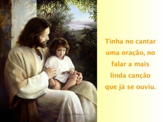 Tinha no cantar
uma oração, no
falar a mais
linda canção
que já se ouviu.
 
