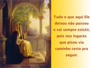 Tudo o que aqui Ele
deixou não passou
e vai sempre existir,
pois nos lugares
que pisou viu
caminho certo pra
seguir.
 