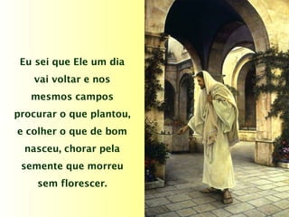 Eu sei que Ele um dia
vai voltar e nos
mesmos campos
procurar o que plantou,
e colher o que de bom
nasceu, chorar pela
semente que morreu
sem florescer.
 