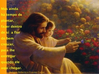 Mas ainda
há tempo de
plantar,
fazer dentro
de si a flor
do bem
crescer,
para lhe
entregar
quando ele
aqui chegar.
Autores:Roberto e Erasmo Carlos
 