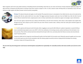 Metal companies will be hit by the double whammy of dwindling demand and dwindling credit. Plans for new mines and factories will get postponed, tightening supply. The
ebbs and flows of demand and GDP growth in top-buyer China drove metals to despair in 2011. In 2012, election results will keep them on tenterhooks. Prices will move
sideways as tight supplies will offset economic concerns and the strong dollar.


                         Energy: Oil's physical demand and supply are well-matched. The projected increase in consumption of one million barrels a day can be easily met by
                         existing wells. But the market shall be far from stable. The biggest potential disruption could come from the Middle East. After the fall of several
                         veteran Western-backed Arab rulers, regional powers such as Turkey, Saudi Arabia and an isolated Iran appear increasingly in open confrontation.

                         Iran's Fars news agency reported that Iran's military will hold drills to close the Strait of Hormuz, where about a sixth of global crude supplies flow
                         through each day. Some analysts say 2012 could be the year when Tehran's enemies make a military strike that could spark retaliation against oil
                         supplies in the Gulf.


                         Gold:In 2011, gold was the financial world's life jacket. After struggling to move past $1,400 till March, it spiked in September to nearly $1,900 per
                         ounce, essentially having tripled in price since 2007. In 2012, the combination of worsening economic, political and financial risk will make it even
                         more precious. There will be continued safe-haven demand from Europe's debt crisis, uncertainty about the Chinese economy and extraordinarily
                         easy G7 monetary policies.

                         Temporary selloffs will not change the overall demand for gold as the final shelter for the market weary. Relatively squeezed supplies next year mean
                         it is too early to give up on the overall commodities rally. But ordinary people around the world are coping with the hardships from slowing
                         economies, rising cost of living and fewer jobs.




The year 2012 may also bring greater social unrest, trade disruptions and political one-upmanship. For commodity markets, that means another year of nerves on the
edge.
 