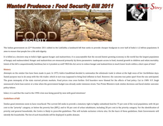 Cover Story




The Indian government on 22nd December 2011 tabled in the LokSabha a landmark bill that seeks to provide cheaper foodgrain to over half of India's 1.2 billion population. It
aims to ensure that people live a life with dignity.

It is billed as a decisive step in India’s fight against hunger and malnutrition. It is unacceptable that the second fastest growing economy in the world has the largest population
of hungry and malnourished. Hunger and malnutrition are measured primarily by three parameters: inadequate access to food, stunted growth in children and infant mortality.
Intent of the bill is unquestionably fastidious but is it prudent as well? Will this Act serve to reduce hunger and malnutrition to much lower levels within a short span of time?

History
Attempts on the similar line have been made in past. In 1973, Indira Gandhihad decided to nationalize the wholesale trade in wheat at the high noon of her GaribiHatao days.
Stated purpose was to do away with the vile trader, which in turn was supposed to bring food inflation to heel. However, the outcome was poles apart from the one anticipated.
The grain monopoly of the state starved private markets. Food prices rose even further. Evil hoarders were blamed for the effects of bad policy. Cut to 1989. V.P. Singh
announced a farm loan waiver at a time when the government budget was already under immense strain. Two Prime Ministers took similar decisions and faced similar outcome:
policy failure.

Infact, it is said that the road to the 1990 crisis was being paved by men with good intentions!

Guidelines of bill

Similar good intentions seem to have resurfaced. The current bill seeks to provide a statutory right to highly-subsidized food for 75 per cent of the rural population, with 46 per
cent in the “priority” category, or below the poverty line (BPL); and to 50 per cent of urban inhabitants, including 28 per cent in the priority category. For the identification of
priority and general households, the Centre is likely to prescribe guidelines. This will include exclusion criteria also. On the basis of these guidelines, State Governments will
identify the households. The list of such households will be displayed in public domain.
 