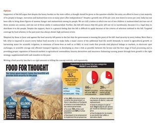 Options
Supporters of the bill argue that despite the heavy burden on the state coffers, a thought should be given to the question whether the state can afford to leave a vast majority
of its people in hunger, starvation and malnutrition even so many years after Independence? Despite a growth rate of 8.6 per cent, now down to seven per cent, India has not
been able to bring down figures of anemia, hunger and malnutrition among its people. We are still a nation in which one out of two children is malnourished and two out of
three women are anemic, and one out of three adults is malnourished. Further, the bill will ensure that the grain will not rot in warehouses, because it is a legal duty to
distribute it to the people. Despite the support, there is a general feeling that the bill is difficult to apply because of the criteria of selection outlined in the bill. Targeted
coverage by food schemes in the past years has always shown high exclusion errors.

Skeptism by those in favor and against the food security bill points to the fact that the government is missing the point of the bill: food security to every Indian. More than a
bill, what is required to assure every Indian food security is to make India a major source of the additional food the world demands, to invest in agricultural growth: in
harnessing water for scientific irrigation, in extension of know-how as well as in R&D, in rural roads that provide vital physical linkage to markets, in electronic spot
exchanges, in scientific storage and efficient transport logistics, in developing as close a link as possible between the farmer and the first stage of food processing and in
providing proper regulation of financial markets in agricultural commodities, futures, derivatives and insurance. Enhancing earning power through farm growth is the right
strategy, supplemented with cash transfers to the poor.

Writing a food security law that is so rigid amounts to killing the concept entirely, and expensively.
 