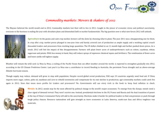 Open Forum
                                              Commodity markets: Movers & shakers of 2012

The Mayans believed the world would end in 2012. Commodity markets lost their will to live in 2011. Caught in the pincer of economic stress and political uncertainty,
everyone in the business is ending the year with shrunken plans and diminished faith in market fundamentals. The big question now is what new forces 2012 will unleash.


                         Agriculture:In the grains and cash crop market, farmers call the shots by choosing what to plant. The year 2011 was a disappointing one for them.
                         In crop after crop, market prices plunged to one-year lows and barely covered cost of production as ample supply and a working capital crunch
                         dissuaded traders and processors from stocking large quantities. The US dollar climbed to an 11-month high and further pushed down prices. As a
                         result, 2012 will feel the impact of this disappointment. Farmers will plant fewer acres of underperformers such as cotton, soyabean, wheat,
                         sugarcane and potato. With less money in hand, they will reduce sprays of expensive chemical inputs and fertilisers. The combination of fewer acres
                         and lower yields will tighten supply.


Weather will remain the wild card. La Nina La Nina, a cooling of the Pacific Ocean that can affect weather around the world, is expected to strengthen gradually into 2012,
according to the US Climate Prediction Center. Last year's La Nina was a contributor to record flooding in Australia, the persistent Texas drought and an above-average
Atlantic hurricane season.

Though supply may reduce, demand will grow in step with population. Despite record global cereal production, FAO says 33 countries urgently need food aid. If China
imports more sugar, cotton, palm oil, soyabean and corn to rebuild inventories and compensate for its own decline in production, agri-commodity markets could catch fire
again in 2012. Does that mean more profits for traders and processors? No. Governments will use every trick in the book to keep food inflation in check.

                         Metals: In 2012, metals may be the most affected by political change in the world's major economies. To emerge from the dumps, metals need a
                         clear signal of demand revival. They won't receive one. Instead, presidential elections in the US, France and Russia and the dual transition of power
                         at the top of China's Communist Party will add to the uncertainty. Elections make it harder for political leaders to find compromises or push through
                         tough policy choices. Resource nationalism will gain strength as more economies in Latin America, south-east Asia and Africa ringfence raw
                         materials.
 