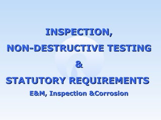 INSPECTION, NON-DESTRUCTIVE TESTING & STATUTORY REQUIREMENTS  E&M, Inspection &Corrosion 