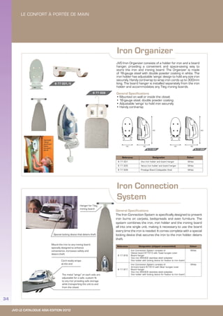 JVD LE CATALOGUE ASIA EDITION 2012
34
Iron Organizer
Iron Connection
System
JVD Iron Organizer consists of a holder for iron and a board
hanger, providing a convenient and space-saving way to
store the iron and ironing board. The Organizer is made
of 18-gauge steel with double powder coating in white. The
iron holder has adjustable ‘wings’ design to hold any size iron
securely. Handy cord-wrap to wrap iron cords up to 300mm
long. The board hanger is installed separately from the iron
holder and accommodates any T-leg ironing boards.
General Specifications
• Mounted on wall or inside the closet
• 18-gauge steel, double powder coating
• Adjustable ‘wings’ to hold iron securely
• Handy cord-wrap
General Specifications
The Iron Connection System is specifically designed to prevent
iron burns on carpets, bedspreads and even furniture. The
system combines the iron, iron holder and the ironing board
all into one single unit, making it necessary to use the board
every time the iron is needed. It comes complete with a special
locking device that secures the iron to the iron holder, deters
theft.
8 77 001 8 77 005
Reference Designation (shipped unassembled) Colour
8 77 816
Iron Connection System consists of:
Deluxe board 877213 with Toast bungee cover
Board hanger
Vivo iron 855402 stainless steel soleplate
Vivo holder with locking device for fixation to iron board
White
8 77 817
Iron Connection System consists of:
Armoire board 877613 with Silver bungee cover
Board hanger
Vivo iron 855402 stainless steel soleplate
Vivo holder with locking device for fixation to iron board
White
Reference Designation Colour
8 77 001 Vivo iron holder and board hanger White
8 77 005 Venus iron holder and board hanger White
8 77 009 Prestige Board Collapsible Hook White
Hanger for T-leg
ironing board
Special locking device that deters theft
Mount the iron to any ironing board,
specially designed to enhance
convenience, increases safety and
deters theft
Cord neatly wraps
at the end
The metal “wings” on each side are
adjustable for a safe, custom fit
to any iron providing safe storage
while transporting the unit to and
from the closet
8 77 001/5
8 77 009
 