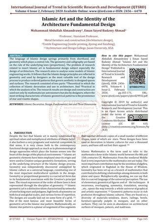 International Journal of Trend in Scientific Research and Development (IJTSRD)
Volume 4 Issue 2, February 2020 Available Online: www.ijtsrd.com e-ISSN: 2456 – 6470
@ IJTSRD | Unique Paper ID – IJTSRD29932 | Volume – 4 | Issue – 2 | January-February 2020 Page 165
Islamic Art and the Identity of the
Architecture Fundamental Design
Mohammad Abdullah Almandrawy1, Eman Sayed Badawy Ahmad2
1Professor, 2Assistant Professor,
1Metal furniture and construction (Architecture design),
2Textile Engineering (textile printing, dyeing and finishing),
1,2Architecture and Design College, Jazan University, KSA
ABSTRACT
The language of Islamic design springs primarily from shorthand, and
geometry which plays a central role. The geometry and calligraphy are based
on the rule of the underlying laws (proportions). The problem of research
related to insert Islamic art in fundamental design subject especially the
design of architecture. The research aims to analyze some models of Islamic
engineering works. It follows that the Islamicdesignprinciplesarereflectedin
geometry and used by designers as the most valuable tool of the design
process to produce ordered patterns that govern aesthetic in designedspaces
and surfaces. The research consisted of two parts: *Theoretical in which the
collection of Islamic decoration and use in architecture. And *Practical in
which the analysis of its. The research results are design and construction are
used not only by mathematician-astronomersbutalsobydesigners,wherethe
most striking characteristic of Islamic geometrical patternsistheprominence
of star and rosette shapes.
KEYWORDS: IslamicDecorative, Design, Fundamental, two andThreeDimensions
How to cite this paper: Mohammad
Abdullah Almandrawy | Eman Sayed
Badawy Ahmad "Islamic Art and the
Identity of the Architecture Fundamental
Design" Published in
International Journal
of Trend in Scientific
Research and
Development
(ijtsrd), ISSN: 2456-
6470, Volume-4 |
Issue-2, February
2020, pp.165-171, URL:
www.ijtsrd.com/papers/ijtsrd29932.pdf
Copyright © 2019 by author(s) and
International Journal ofTrendinScientific
Research and Development Journal. This
is an Open Access article distributed
under the terms of
the Creative
CommonsAttribution
License (CC BY 4.0)
(http://creativecommons.org/licenses/by
/4.0)
1. INRODUCTION
Despite the fact that Islamic art is mainly conditioned by
spiritual values and metaphysical attributes ofIslamic belief,
it also harbors a very pragmatic and material component. In
that sense, it is very closes both to the contemporary
functional design approach as much as tophenomenological
design approaches which place the human senses into the
heart of the design of the physical environment.(1) Islamicart
geometric elements have been employed since its origin and
were used to Creative unique geometric formations, serving
as the underlying structure of the Islamic design process.
Geometry was independently discovered andapplied by
Islamic culture as a universal language, constituting one of
the most important multicultural symbols in the design.
Geometry or proportional geometry is a sacred art form due
to its fundamental association with the Creative's principal
laws. The visual expression of the order of these laws is best
represented through the discipline of geometry. (2) Islamic
geometricartisadistinctiveidiomcharacterizedbynetworks
of interlockingstarsandpolygons,highlevelsofsymmetryon
both local and global scales, and various forms of repetition.
The designs are usually laid out on some form of a grid.. (3)
One of the most famous and most beautiful forms of
geometric art is the Islamic star pattern. Mathematically, an
Islamic star pattern isa planar arrangement of line segments
that together delineate copies of a small number ofdifferent
shapes, some of which are stars. These designs have been
used as decoration in Islamic cultures for over a thousand
years, and have still not lost their appeal. (4)
Islamic Mathematics is the term used to refer to the
mathematics done inthe Islamic world between the 8th and
13th centuries CE. Mathematics from the medieval Middle
East isvery important to the mathematics weuse today. The
most important contribution maybetheinventionofalgebra,
which originated in Baghdad in the House of Wisdom.
Geometry has been set up as a branch of mathematics that
contributed todefining relationshipsamongelementsinboth
plane and space. Metaphorically speaking, we can say that
this is a sacred language of the universal perception.Theuse
of elementary geometrical figures and of the techniques of
recurrence, overlapping, symmetry, translation, weaving
...etc., opens the way towards a whole universe of graphical
and artistic expression. (5) Geometric patterns occur in rich
profusion throughout Islamic cultures. They are found on a
diversity of materials–windows, doors, railings, bowls,
furniture-specially pulpits in mosques, and on other
surfaces. They can be seen in abundance on architectural
surfaces of mosques, palaces, and madrasas.
IJTSRD29932
 