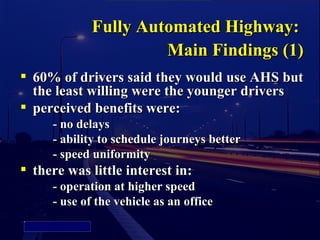 Fully Automated Highway:
                                Main Findings (1)
           60% of drivers said they would use AHS but
            the least willing were the younger drivers
           perceived benefits were:
               - no delays
               - ability to schedule journeys better
               - speed uniformity
           there was little interest in:
               - operation at higher speed
               - use of the vehicle as an office
Picture 4
 