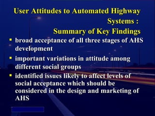 User Attitudes to Automated Highway
                                           Systems :
                            Summary of Key Findings
               broad acceptance of all three stages of AHS
                development
               important variations in attitude among
                different social groups
               identified issues likely to affect levels of
                social acceptance which should be
                considered in the design and marketing of
                AHS
    Picture 4
 