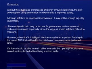 Conclusion :

Without the advantage of increased efficiency through platooning, the only
advantage of using automation in mixed traffic is improved safety.

Although safety is an important improvement, it may not be enough to justify
investment.

The cost/benefit ratio may be too low for government and consumers to
make an investment, especially since the value of added safety is difficult to
measure.

However, mixed traffic intelligent vehicles may be an important first step in
the use of AHS that will lead to the building of more and more dedicated
lanes.

Vehicles should be able to run in either scenario, but perhaps would have
some functions limited while driving in mixed traffic.




Picture 4
 