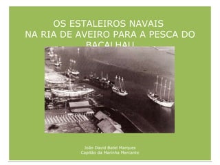 OS ESTALEIROS NAVAIS  NA RIA DE AVEIRO PARA A PESCA DO BACALHAU João David Batel Marques Capitão da Marinha Mercante 