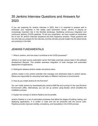 35 Jenkins Interview Questions and Answers for
2023
If you are preparing for Jenkins interview in 2023, then it is essential to prepare well to
showcase your expertise in this widely used automation server. Jenkins is playing an
increasingly important role in the DevOps landscape, facilitating continuous integration and
continuous delivery (CI/CD) pipelines. To aid your preparation, we have curated an exhaustive
list of over 50 Jenkins Interview Questions and their respective answers. These questions will
not only help you prepare for the interview, but they will also provide insight into the latest trends
and practices in the field.
JENKINS FUNDAMENTALS
1. What is Jenkins, and how does it contribute to the CI/CD processes?
Jenkins is an open-source automation server that helps automate various tasks in the software
development lifecycle. This enables seamless integration of code changes and automated
deployment of applications.
2. Distinguish between jenkins master and jenkins slave.
Jenkins master is the central controller that manages and distributes tasks to Jenkins slaves.
Slaves are responsible for executing build tasks on different machines or environments.
3. How do you install Jenkins for the first time?
You can install Jenkins by downloading the Jenkins WAR file and running it in the Java Runtime
Environment (JRE). Alternatively, you can set up Jenkins using Docker, which simplifies the
installation process.
4. Explain the concept of Jenkins Pipeline and its benefits.
Jenkins Pipeline is a set of automated processes that define the stages of building, testing, and
deploying applications. It is written in code and can be versioned with the source code.
Pipelines provide improved visibility, consistency, and traceability in the CI/CD process.
 