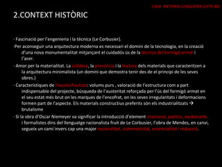 2.CONTEXT HISTÒRIC · Fascinació per l’engenieria i la tècnica (Le Corbusier). ·Per aconseguir una arquitectura moderna es necessari el domini de la tecnologia, en la creació d’una nova monumentalitat mitjançant el cuidadós ús de la  tècnica del formigó armat  i l’acer. · Amor per la materialitat. La  solidesa , la  presencia  i la  textura  dels materials que caracteritzen a la arquitectura minimalista (un domini que demostra tenir des de el principi de les seves obres.) · Característiques de  l’escola Paulista : volums purs , valoració de l’estructura com a part indispensable del projecte, búsqueda de l’austeritat reforçada per l’ús del formigó armat en el seu estat més brut on les marques de l’encofrat, on les seves irregularitats i deformacions formen part de l'aspecte. Els materials constructius preferits són els industrialitzats    brutalisme · Si la obra d’Oscar Niemeyer va significar la introducció d’element  irracional, poètics, exuberants  i formalistes dins del llenguatge racionalista fruit de Le Corbusier, l’obra de Mendes, en canvi, segueix un camí invers cap una major  racionalitat, sistematicitat, essencialitat i reducció . CASA  ANTONIO JUNQUEIRA (1976-80) 