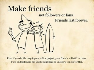 Make friends
                                not followers or fans.
                                          Friends last forever.




Even if you decide to quit your online project, your friends will still be there.
   Fans and followers can unlike your page or unfollow you on Twitter.
 