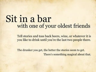 Sit in a bar
   with one of your oldest friends
   Tell stories and toss back beers, wine, or whatever it is
   you like to drink until you’re the last two people there.


   The drunker you get, the better the stories seem to get.
                        There’s something magical about that.
 