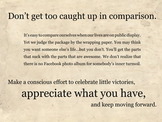 Don’t get too caught up in comparison.

      It’s easy to compare ourselves when our lives are on public display.
      Yet we judge the package by the wrapping paper. You may think
      you want someone else’s life...but you don’t. You’ll get the parts
      that suck with the parts that are awesome. We don’t realize that
      there is no Facebook photo album for somebody’s inner turmoil.



Make a conscious effort to celebrate little victories,

     appreciate what you have,
                                             and keep moving forward.
 