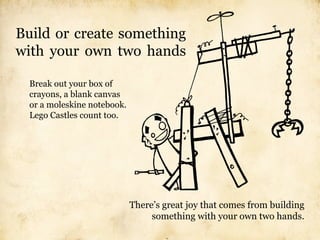 Build or create something
with your own two hands

  Break out your box of
  crayons, a blank canvas
  or a moleskine notebook.
  Lego Castles count too.




                             There’s great joy that comes from building
                                  something with your own two hands.
 