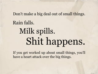 Don’t make a big deal out of small things.

Rain falls.
    Milk spills.
        Shit happens.
If you get worked up about small things, you’ll
have a heart attack over the big things.
 